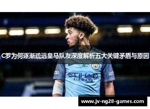 C罗为何逐渐疏远皇马队友深度解析五大关键矛盾与原因 C罗为何逐渐疏远皇马队友深度解析五大关键矛盾与原因
