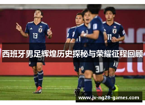 西班牙男足辉煌历史探秘与荣耀征程回顾 西班牙男足辉煌历史探秘与荣耀征程回顾