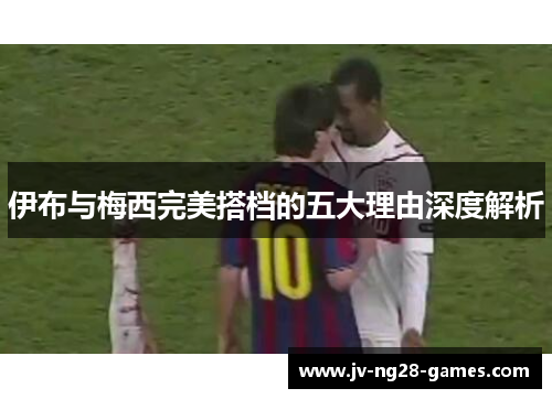 伊布与梅西完美搭档的五大理由深度解析 伊布与梅西完美搭档的五大理由深度解析