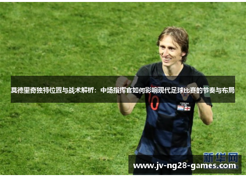 莫德里奇独特位置与战术解析:中场指挥官如何影响现代足球比赛的节奏与布局 莫德里奇独特位置与战术解析:中场指挥官如何影响现代足球比赛的节奏与布局