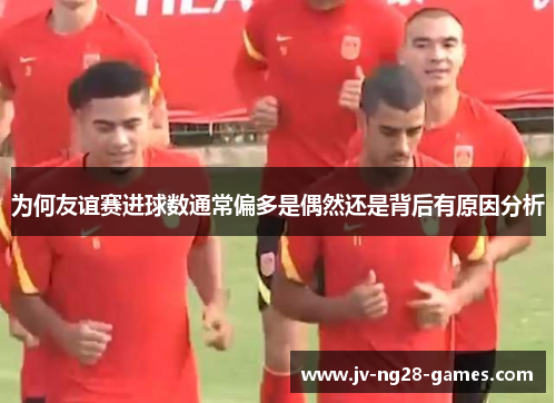 为何友谊赛进球数通常偏多是偶然还是背后有原因分析 为何友谊赛进球数通常偏多是偶然还是背后有原因分析