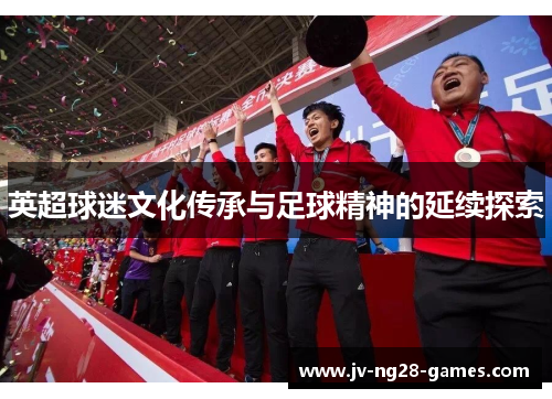 英超球迷文化传承与足球精神的延续探索 英超球迷文化传承与足球精神的延续探索
