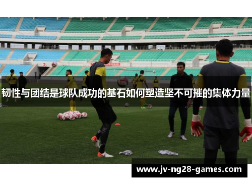 韧性与团结是球队成功的基石如何塑造坚不可摧的集体力量 韧性与团结是球队成功的基石如何塑造坚不可摧的集体力量