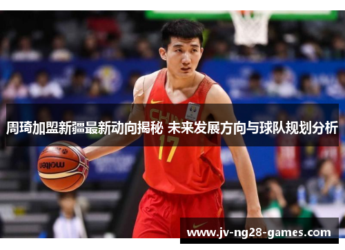 周琦加盟新疆最新动向揭秘 未来发展方向与球队规划分析 周琦加盟新疆最新动向揭秘 未来发展方向与球队规划分析