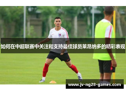 如何在中超联赛中关注和支持最佳球员莱昂纳多的精彩表现 如何在中超联赛中关注和支持最佳球员莱昂纳多的精彩表现