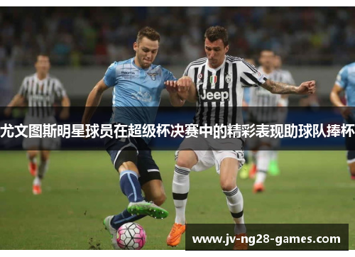 尤文图斯明星球员在超级杯决赛中的精彩表现助球队捧杯 尤文图斯明星球员在超级杯决赛中的精彩表现助球队捧杯