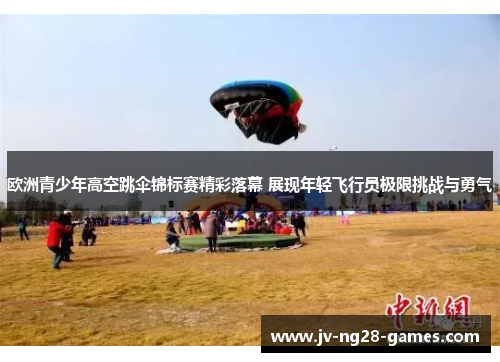 欧洲青少年高空跳伞锦标赛精彩落幕 展现年轻飞行员极限挑战与勇气