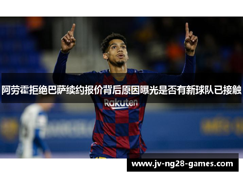 阿劳霍拒绝巴萨续约报价背后原因曝光是否有新球队已接触